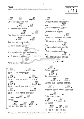 40

SERÁ                                                                                                             Batida: ROCK
Legião Urbana / Música de Dado Villa-Lobos, Renato Russo e Marcelo Bonfá

                                                                                                                 p   ma   i   i   ma




Cc suas mãos de mim A
 Tire
               G                      Am                              C   cperderemos entre monstros
                                                                          Nos
                                                                                                         G



               F
Eu não pertenço à você
                                     Cc                               Am
                                                                          Da nossa própria criação
                                                                                                     F

                                                                      C                          G

                    G
Não é me dominando assim
                                              Am   A                  Am
                                                                          Serão noites inteiras

                                                                                                             F

                                           c
                                                                          Talvez por medo da escuridão
               F                          C                           C                          G
Que você vai me entender                                                  Ficaremos acordados
                        G            Am
                                                                      Am                             F
Eu posso estar sozinho
                                                                      Imaginando alguma solução
                                                                      C                              G
                         F                                 C
                                                                          Pra que nosso egoísmo
Mas eu sei muito bem aonde estou
                    G            Am                                   Am                             F                F
Você pode até duvidar                                                     Não destrua nosso coração

                            F                 F                                                 REFRÃO
Acho que isso não é amor

                                                                          cpra quê?
                           D
                                                                           C            C
G          G                    Dm                Dm                  Brigar
Será           só imaginação?
                                                                               G            G

G          G                     De c e r ?
                                      Dm               Dm
                                                                      Se é sem querer
Será           que nada vai a c o n t
                                                                             A Am               Am       F            F

G          G                      D           Dm            Dm
                                                                      Quem é que                vai nos proteger?
Será       _ que é tudo isso em vão?
                                                                         c vamos ter que responder
                                                                          C         C                        G            G

G          G                     D        Dm
                                                                      Será que
Será           que vamos conseguir
                                                                               A mais
                                                                                  Am                 Am

    Dm         Am   A A     Am
                                                                      Pelos erros a
Vencer?
                                                                      F                 F Am     A       Am

       F      D Ho! Dm               G                 G
                                                                      Eu e você
Ho! Ho! Ho! Ho! Ho!
                                                                              F     D Ho
                                                                      Ho! Ho! Ho! Ho! Ho!
                                                                                            Dm           G                G   C

__________________________________
Cifrado por EDUARDO ARAÚJO - Tel.: (31) 3213-6107, Belo Horizonte/MG - www.escolaviolao.com
 
