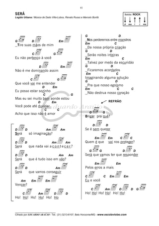 41

SERÁ                                                                                                          Batida: ROCK
Legião Urbana / Música de Dado Villa-Lobos, Renato Russo e Marcelo Bonfá

                                                                                                              p   ma   i       i   ma




              d                             E
                                                              G                                   D
G              D                       Em                      Nos perderemos entre monstros
                                                              Em                              C
    Tire suas mãos de mim
                                                                  Da nossa própria criação
            c   C
Eu não pertenço à você
                                  G
                                                              G
                                                                  Serão noites inteiras
                                                                                         D

                                                              Em                                          C

              d     D
Não é me dominando assim
                         E                 Em                 G
                                                                  Talvez por medo da escuridão

                                                                  Ficaremos acordados
                                                                                          D



          c entender
                                                              Em                              C
                                                              Imaginando alguma solução
               C                       G
                                                              G                               D
Que você vai me
                                                                  Pra que nosso egoísmo
                        D         Em
                                                              Em                                  C                C
Eu posso estar sozinho
                                                                  Não destrua nosso coração
                         C                           G
Mas eu sei muito bem aonde estou
                    D             Em                                                     REFRÃO
Você pode até duvidar
                         C             C
Acho que isso não é amor                                           G             G
                                                              Brigar pra quê?

                                                                    dquerer
 d                         A
                                                                       D             D
D         D                  Am            Am                 Se é sem

                                                                     E                            c
Será          só imaginação?

 d                              Ae c e r ?
                                                                        Em           Em               C            C
D         D                       Am            Am            Quem é que                 vai nos proteger?

                                                                                      d
Será          que nada vai a c o n t

 d
                                                                   G         G                            D            D
D         D                            Am           Am        Será que vamos ter que responder

                                                                       E mais
Será          que é tudo isso em vão?

 d                              A
                                                                        Em                    Em
D         D                        Am                         Pelos erros a

                                                               c                              E
Será          que vamos conseguir

                    E E
                                                              C                  C       Em               Em
      Am       Em            Em                               Eu e você

                                                                       c                 A d
Vencer?

        c                A d
                                                                    C            Am                   D            D       G
      C             Am             D            D             Ho! Ho! Ho! Ho! Ho! Ho!
Ho! Ho! Ho! Ho! Ho! Ho


__________________________________
Cifrado por EDUARDO ARAÚJO - Tel.: (31) 3213-6107, Belo Horizonte/MG - www.escolaviolao.com
 