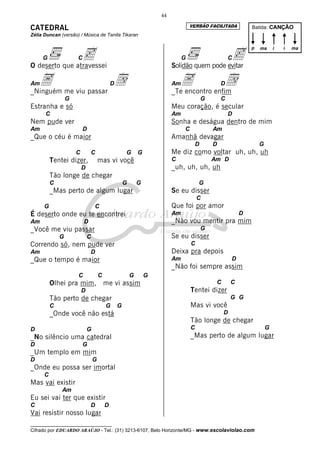 44
                                                                                    VERSÃO FACILITADA
CATEDRAL                                                                                                         Batida: CANÇÃO
Zélia Duncan (versão) / Música de Tanita Tikaran



                c                                                                             c
                                                                                                                 p   ma      i   i   ma

     G                C                                                         G                       C
O deserto que atravessei                                                   Solidão quem pode evitar

AmA me viu passar d
_Ninguém
                                              D                            AmA enfim
                                                                           _Te encontro
                                                                                        d           D

                  G                                                                         G       C
Estranha e só                                                              Meu coração, é secular
      C                                                                    Am                           D
Nem pude ver                                                               Sonha e deságua dentro de mim
Am                        D                                                     C               Am
_Que o céu é maior                                                         Amanhã devagar
                                                                                        D       D                    G
                      C       C                       G       G            Me diz como voltar uh, uh, uh
          Tentei dizer,               mas vi você                          C                    Am D
                          D                                                _uh, uh, uh, uh
          Tão longe de chegar
          C                                           G       G                         G
          _Mas perto de algum lugar                                        Se eu disser
                                                                                        C
      G                           C                                        Que foi por amor
É deserto onde eu te encontrei                                             Am                                D
Am                        D                                                _Não vou mentir pra mim
_Você me viu passar                                                                         G
              G               C                                            Se eu disser
Correndo só, nem pude ver                                                           C
Am                            D                                            Deixa pra depois
_Que o tempo é maior                                                       Am                            D
                                                                           _Não foi sempre assim
                      C               C                   G       G
          Olhei pra mim, me vi assim                                                             C       C
                          D                                                         Tentei dizer
          Tão perto de chegar                                                                            G G
          C                               G       G                                 Mas vi você
          _Onde você não está                                                                        D
                                                                                    Tão longe de chegar
D                             G                                                     C                                    G
_No silêncio uma catedral                                                           _Mas perto de algum lugar
D                         G
_Um templo em mim
D                                 G
_Onde eu possa ser imortal
      C
Mas vai existir
              Am
Eu sei vai ter que existir
C                             D           D
Vai resistir nosso lugar
__________________________________
Cifrado por EDUARDO ARAÚJO - Tel.: (31) 3213-6107, Belo Horizonte/MG - www.escolaviolao.com
 