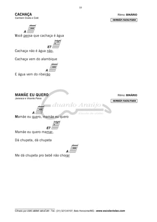 10

CACHAÇA                                                                              Ritmo: BINÁRIO
Carmem Costa e Colé
                                                                                VERSÃO FACILITADA




        A a
Você pensa que cachaça é água



Cachaça não é água não,
                           E7   ‰
Cachaça vem do alambique



E água vem do ribeirão
                           Aa

MAMÃE EU QUERO                                                                       Ritmo: BINÁRIO
Jararaca e Vicente Paiva
                                                                                VERSÃO FACILITADA




               A a
Mamãe eu quero, mamãe eu quero



Mamãe eu quero mamar,
                           E7   ‰
Dá chupeta, dá chupeta



Me dá chupeta pro bebê não chorar
                                          A a




__________________________________
Cifrado por EDUARDO ARAÚJO - Tel.: (31) 3213-6107, Belo Horizonte/MG - www.escolaviolao.com
 