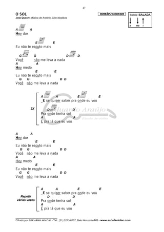 47

O SOL                                                             VERSÃO FACILITADA       Batida: BALADA
Jota Quest / Música de Antônio Júlio Nastácia



Aador
Hey
             A
                                                                                          p   ma   i




             emais
Eu não te escuto
                  E              E




Você
    G            G
                 não me leva a nada
                                            D   d   D

A                    A
Hey medo
                  E              E
Eu não te escuto mais
    G    G                               D D
Você     não me leva a nada


                         Aa quiser saber pra onde eu vou
                         _E se
                                     A        e     E            E


             2X              Dd tenha sol
                         Pra onde
                                                D

                         A                      A
                         É pra lá que eu vou


A            A
Hey dor
                  E              E
Eu não te escuto mais
    G    G                               D D
Você     não me leva a nada
A                A
Hey medo
                  E              E
Eu não te escuto mais
    G    G                               D D
Você     não me leva a nada


                         A           A              E             E
                         _E se quiser saber pra onde eu vou
   Repetir                   D                  D
 várias vezes            Pra onde tenha sol
                         A                      A
                         É pra lá que eu vou

__________________________________
Cifrado por EDUARDO ARAÚJO - Tel.: (31) 3213-6107, Belo Horizonte/MG - www.escolaviolao.com
 