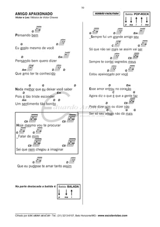 50

AMIGO APAIXONADO                                                       VERSÃO FACILITADA   Batida: POP-ROCK
Victor e Leo / Música de Victor Chaves

                                                                                           p     ma       i       i   ma



Pensando bem
                   G
                                                                   G                d  D
                                                                   _Sempre fui um grande amigo seu
                                                                                                      Em      E
    G
Eu gosto mesmo de você
                         d           D
                                                                                    c  C                      G
                                                                   Só que não sei mais se assim vai ser

     D
Pensando bem quero dizer
                          E              Em                                        d
                                                                                   D            C9
                                                                   Sempre te contei segredos meus

     AmA te conhecidod
Que amo ter
                                D             D                                D   d       G
                                                                   Estou apaixonado por você


              G        G                                  D                        D        Em
Nada melhor que eu deixar você saber                               Esse amor entrou no coração
        D                            Em                                                C              G
Pois é tão triste esconder                                         Agora diz o que é que a gente faz
     Am                          D       D
Um sentimento tão bonito                                                      D            C9
                                                                   Pode dizer sim ou dizer não
                                                                               D           G          G
                                                                   Ser só seu amigo não dá mais

         C9                                  C9
 Hoje mesmo vou te procurar

G                  G
 _Falar de mim

              C9                             C9
Sei que nem chegou a imaginar


                   G              d
 Que eu pudesse te amar tanto assim
                                                  D




Na parte destacada a batida é: Batida: BALADA


                                         p    ma      i




__________________________________
Cifrado por EDUARDO ARAÚJO - Tel.: (31) 3213-6107, Belo Horizonte/MG - www.escolaviolao.com
 