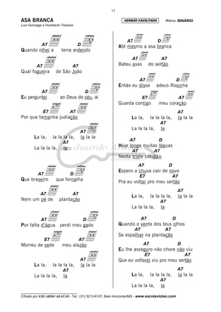 13

ASA BRANCA                                                  VERSÃO FACILITADA                Ritmo: BINÁRIO
Luiz Gonzaga e Humberto Teixeira




            A7Å                      d
                                     D
                                                              A7Å a asa branca
                                                          Até mesmo
                                                                          d         D

Quando olhei a          terra ardendo
                                                                  Å do sertão
         A7
Qual fogueira
              Å                A7
                     de São João
                                                                 A7
                                                          Bateu asas
                                                                                        A7



                                                                      Å adeus Rosinha
                                                                      A7          d                   D


Eu perguntei
            A7   Å      ao Deus do céu, ai
                                          D  d            Então eu disse

                                                                       ‰ meu coraçãoÅ
                                                                        E7                             A7


                 ‰                 Å
                                                          Guarda contigo
              E7               A7                                                                     A7
Por que tamanha judiação                                         La la,         la la la la,           la la la

                                    Å
                                                                                       A7
                                                                 La la la la,           la
                                     A7
        La la,      la la la la,     la la la
                                                               A7                   D
                         A7
                                                          Hoje longe muitas léguas
        La la la la,      la
                                                                 A7               A7
                                                          Nesta triste solidão


               Å                   d
                                                                      A7                      D
                                                          Espero a chuva cair de novo
          A7                   D
                                                                      E7                          A7
Que braseiro         que fornalha                         Pra eu voltar pro meu sertão

           A7
Nem um pé de
               Å               A7
                       plantação
                                                                 La la,         la la la la,
                                                                                                      A7
                                                                                                       la la la
                                                                                       A7
                                                                 La la la la,           la

            A7
Por falta d’água
                 Å     perdi meu gado
                                         Dd                             A7
                                                          Quando o verde dos teus olhos
                                                                                                  D

                                                                   A7                        A7


Morreu de sede
               E7‰       meu alazão
                                     A7   Å               Se espalhar na plantação
                                                                        A7                            D
                                                          Eu lhe asseguro não chore não viu


        La la,      la la la la,
                                     A7   Å
                                     la la la
                                                                           E7
                                                          Que eu voltarei viu pro meu sertão
                                                                                                            A7


                         A7                                                                           A7
        La la la la,      la                                     La la,         la la la la,           la la la
                                                                                       A7
                                                                 La la la la,           la
__________________________________
Cifrado por EDUARDO ARAÚJO - Tel.: (31) 3213-6107, Belo Horizonte/MG - www.escolaviolao.com
 