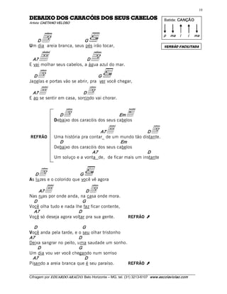10 

SOLEBAC SUES SOD SIÓCARAC SOD OXIABED                                                  Batida: CANÇÃO 
Artista: CAETANO VELOSO 




   D d                   G 
Um dia areia branca, seus pés irão tocar, 
                                                                                       p  ma  i       i 

                                                                                       VERSÃO FACILITADA 
                                                                                                           ma




  A7 •                      D          d
E vai molhar seus cabelos, a água azul do mar. 

  D d                              G 
Janelas e portas vão se abrir, pra ver você chegar, 

  A7 •                     D        d
E ao se sentir em casa, sorrindo vai chorar. 


                 D   d                        Em
               Debaixo dos caracóis dos seus cabelos 
                                                              E
REFRÃO
                                     A7          •        D
               Uma história pra contar_ de um mundo tão distante. 
                                                                               d
                 D                             Em 
               Debaixo dos caracóis dos seus cabelos 
                                 A7                       D 
               Um soluço e a vonta de, de ficar mais um instante 


   D d                   G 
As luzes e o colorido que você vê agora 

     A7  •                  D         d
Nas ruas por onde anda, na casa onde mora. 
  D                       G 
Você olha tudo e nada lhe faz ficar contente, 
  A7                    D 
Você só deseja agora voltar pra sua gente.                     REFRÃO      Ú 
  D                       G 
Você anda pela tarde, e o seu olhar tristonho 
A7                      D 
Deixa sangrar no peito, uma saudade um sonho. 
    D                   G 
Um dia vou ver você chegando num sorriso 
 A7                        D 
Pisando a areia branca que é seu paraíso.      REFRÃO                      Ú
___________________________________________________________________________________________________________ 
Cifragem por EDUARDO ARAÚJ O. Belo Horizonte – MG, tel. (31) 3213­6107  www.escolaviolao.com  
 