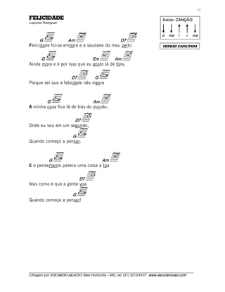 11 

EDADICILEF                                                                             Batida: CANÇÃO 
Lupicínio Rodrigues 




      G             Am       A             D7   ë
Felicidade foi-se embora e a saudade do meu peito 
                                                                                       p  ma  i       i 

                                                                                       VERSÃO FACILITADA 
                                                                                                           ma




      G                        Em         Am E  A
Ainda mora e é por isso que eu gosto lá de fora, 


                     D7        ë 
                                G 
Porque sei que a falsidade não vigora 



        G                       Am
A minha casa fica lá de trás do mundo, 
                                              A
                    D7
Onde eu vou em um segundo, 
                                 ë
                   G 
Quando começo a pensar. 



         G                       Am
E o pensamento parece uma coisa à toa 
                                                    A
                       D7
Mas como é que a gente voa 
                                    ë
                   G 
Quando começa a pensar!




___________________________________________________________________________________________________________ 
Cifragem por EDUARDO ARAÚJ O. Belo Horizonte – MG, tel. (31) 3213­6107  www.escolaviolao.com  
 