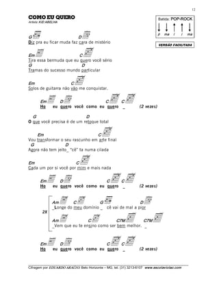 12 

OREUQ UE OMOC                                                                          Batida: POP­ROCK  
Artista: KID ABELHA 



G                        D         d
Diz pra eu ficar muda faz cara de mistério 
                                                                                       p  ma  i       i    ma 

                                                                                       VERSÃO FACILITADA


Em  E                   C           c
Tira essa bermuda que eu quero você sério 
G                         D 
Tramas do sucesso mundo particular 


Em                    C       c
Solos de guitarra não vão me conquistar. 


       Em
       Ho
            E  Dd  você como eu Cquero C_c
             eu quero
                                 c                                        (2 vezes) 

  G                         D 
O que você precisa é de um retoque total 


    Em                            C
Vou transformar o seu rascunho em arte final 
                                                c
 G                D 
Agora não tem jeito_ “cê” ta numa cilada 


Em                     C           c
Cada um por si você por mim e mais nada 


       Em
       Ho
            E  Dd  você como eu Cc C_c
             eu quero           quero                                     (2 vezes) 


                Am     A  c 
                          C           G                  D
                _Longe do meu domínio _ cê vai de mal a pior 
                                                                            d
                                                                <                 <
         2X

                Am     A         C       c    C7M          C7M
                _Vem que eu te ensino como ser bem melhor. _ 



       Em
       Ho
            E  Dd  você como eu Cc C_c
             eu quero           quero                                     (2 vezes) 


___________________________________________________________________________________________________________ 
Cifragem por EDUARDO ARAÚJ O. Belo Horizonte – MG, tel. (31) 3213­6107  www.escolaviolao.com  
 