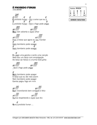 13 

RAMUF ODIBIORP É                                                                       Batida:  ROCK  
Artista:SKANK 




Ee           E     E                 E 
É proibido fumar – Diz o aviso que eu li 
                                                                                       p  ma  i        i 

                                                                                       VERSÃO FACILITADA
                                                                                                            ma 



E            E    E                    E 
É proibido fumar – Pois o fogo pode pegar 


B7 õ               B7
Mas nem adianta o aviso olhar 
                              õ
A7 •                      A7
Pois a brasa que agora eu vou mandar 
                                       •
E                       E 
Nem bombeiro pode apagar 
E                       E 
Nem bombeiro pode apagar 

   E 
Eu pego uma garota e canto uma canção
Nela dou um beijo com empolgação
Do beijo sai faísca e a turma toda grita: 


B7 õ               B7
_Que o fogo pode pegar 
                              õ
E 
Nem bombeiro pode apagar
O beijo que eu dei nela assim
Nem bombeiro pode apagar
Garota pegou fogo em mim 


B7 õ                    B7
Sigo incendiando bem contente e feliz 
                                       õ
A7 •                A7         •
Nunca respeitando o aviso que diz: 

    E 
Que é proibido fumar ... 




___________________________________________________________________________________________________________ 
Cifragem por EDUARDO ARAÚJ O. Belo Horizonte – MG, tel. (31) 3213­6107  www.escolaviolao.com  
 