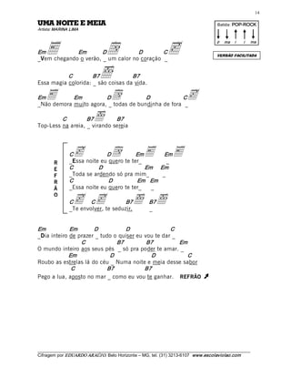 14 

AIEM E ETION AMU                                                                          Batida: POP­ROCK  
Artista: MARINA LIMA 




    E                           d                                c
                                                                                          p  ma  i      i    ma 

Em           Em        D            D        C
                                                                                          VERSÃO FACILITADA
_Vem chegando o verão, _ um calor no coração _ 


           C         B7        õ    B7 
Essa magia colorida: _ são coisas da vida. 

Em  E       Em          D             d 
                                       D            C
_Não demora muito agora, _ todas de bundinha de fora _ 
                                                                           c
         C         B7       õ B7 
Top-Less na areia, _ virando sereia 




               C c           D        d  Em
               _Essa noite eu quero te ter_
                                                     E 
                                                     Em
                                                      _ 
                                                                    E
        R
        E      C          D                 Em     Em 
        F      _Toda se ardendo só pra mim_         _ 
        R      C              D          Em   Em 
        Ã      _Essa noite eu quero te ter_   _ 

                 c  c                           õ  B7õ
        O
               C       C             B7
               _Te envolver, te seduzir.           _ 


Em           Em       D            D                C 
_Dia inteiro de prazer _ tudo o quiser eu vou te dar _ 
                 C             B7          B7           Em 
O mundo inteiro aos seus pés _ só pra poder te amar. _ 
             Em             D               D             C 
Roubo as estrelas lá do céu _ Numa noite e meia desse sabor 
              C            B7             B7 
Pego a lua, aposto no mar _ como eu vou te ganhar. REFRÃO                          Ú 




___________________________________________________________________________________________________________ 
Cifragem por EDUARDO ARAÚJ O. Belo Horizonte – MG, tel. (31) 3213­6107  www.escolaviolao.com  
 