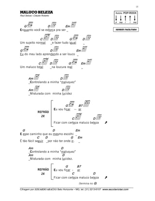 15 

AZELEB OCULAM                                                                             Batida: POP­ROCK  
Raul Seixas / Cláudio Roberto 



                                 d             E
                                                                                          p  ma    i    i    ma 
  G                D            Em
Enquanto você se esforça pra ser _                                                        VERSÃO FACILITADA



              C
Um sujeito normal
                      c  d       D             G 
                                 _e fazer tudo igual
                                                             Dd
                                                             _ 

G                   D             d   Em
Eu do meu lado aprendendo a ser louco _ 
                                                         E
           C
Um maluco total
                    c  d         D            G 
                                 _na loucura real
                                                         Em
                                                         _ 
                                                              E

        Am   A               D
        _Controlando a minha “maluquez” 
                                         d
        Am   A               D
        _Misturada com minha lucidez 
                                           d

                                           G 
                                   Eu vou ficar
                                                      õB7
                                                    -- ar 
                 REFRÃO
                   2X
                                               C    c  d      D
                                   Ficar com certeza maluco beleza             Ú 
  G                    D                Em 
E esse caminho que eu mesmo escolhi _ 
             C     D                G      Em 
É tão fácil seguir _por não ter onde ir. _ 

        Am                    D 
        _Controlando a minha “maluquez” 
        Am                     D 
        _Misturada com minha lucidez. 

                                           G       B7 
                 REFRÃO            Eu vou ficar - ar 
                   2X                           C             D 
                                   Ficar com certeza maluco beleza             Ú
                                                       (termina no  G) 
___________________________________________________________________________________________________________ 
Cifragem por EDUARDO ARAÚJ O. Belo Horizonte – MG, tel. (31) 3213­6107  www.escolaviolao.com  
 