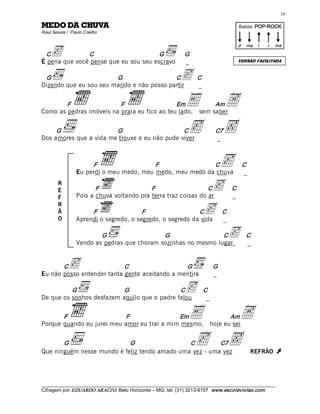 16 

AVUHC AD ODEM                                                                             Batida: POP­ROCK  
Raul Seixas /  Paulo Coelho 



    c 
                                                                                          p  ma     i    i    ma 

 C             C                       G                         G 
É pena que você pense que eu sou seu escravo                     _                        VERSÃO FACILITADA



 G                      G                   C
Dizendo que eu sou seu marido e não posso partir
                                                               c  C  
                                                                  _


        F                 F                   Em
Como as pedras imóveis na praia eu fico ao teu lado,
                                                                  E  A       Am
                                                                        sem saber 


     G                  G                      C
Dos amores que a vida me trouxe e eu não pude viver
                                                                  c  ‚         C7
                                                                               _ 



                      F                   F                C
                 Eu perdi o meu medo, meu medo, meu medo da chuva
                                                                                   c        C 
                                                                                             _ 
        R
        E               F                  F                    C
                 Pois a chuva voltando pra terra traz coisas do ar
                                                                              c  C  
                                                                                 _
        F
        R
        Ã
        O
                      F                 F                  C
                 Aprendi o segredo, o segredo, o segredo da vida
                                                                          c  C  
                                                                             _

                         G                   G                  C
                 Vendo as pedras que choram sozinhas no mesmo lugar
                                                                                     c  C  
                                                                                        _


       C     c              C                   G 
Eu não posso entender tanta gente aceitando a mentira
                                                                              G 
                                                                              _ 

          G                G                  C
De que os sonhos desfazem aquilo que o padre falou
                                                                 c  C _ 
       F                   F                 Em
Porque quando eu jurei meu amor eu traí a mim mesmo,
                                                                   E   A            Am
                                                                             hoje eu sei 


       G                    G                  C         C7
Que ninguém nesse mundo é feliz tendo amado uma vez - uma vez
                                                                   c  ‚                           REFRÃO      Ú 


___________________________________________________________________________________________________________ 
Cifragem por EDUARDO ARAÚJ O. Belo Horizonte – MG, tel. (31) 3213­6107  www.escolaviolao.com  
 