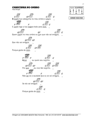 17 

ORBMO ON AHNICEBAC                                                                        Batida: GUARÂNIA  
Paulo Borges 




     c                   í                           c 
                                                                                          p    i    ma    i    ma 

  C             G7                   C                         C 
                                                                                          VERSÃO FACILITADA
Encosta tua cabecinha no meu ombro e chora                      _ 


  F                F               C
E conta logo a tua mágoa toda para mim.
                                                    c    C 
                                                         _ 


    G7     í              G7                  C
Quem chora no meu ombro eu juro que não vai embora,
                                                                     c      C 
                                                                            _ 


              G7
Que não vai embora,
                       í       G7 
                               _ 


               C
Porque gosta de mim.
                       c  ‚        C7
                                   _ 



                F 
                Amor
                           F               C
                           _ eu quero seu carinho.
                                                         c     C 
                                                               _ 


                   G7
                Por que
                        í      G7            C       C7
                               _eu vivo tão sozinho. _ 
                                                         c  ‚
                    F                F                C
                Não sei se a saudade fica ou se vai embora,
                                                            c               C 
                                                                            _ 


                             G7
                Se ela vai embora
                                     í        G7 
                                              _ 


                                C
                Porque gosta de mim.
                                      c             C 
                                                    _ 




___________________________________________________________________________________________________________ 
Cifragem por EDUARDO ARAÚJ O. Belo Horizonte – MG, tel. (31) 3213­6107  www.escolaviolao.com  
 