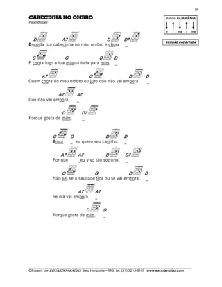 18 

ORBMO ON AHNICEBAC                                                                        Batida: GUARÂNIA  
Paulo Borges 




     d                   •                           d  ë
                                                                                          p    i    ma    i    ma 

  D             A7                  D                          D7
                                                                                          VERSÃO FACILITADA
Encosta tua cabecinha no meu ombro e chora                     _ 


  G               G               D     D 
E conta logo a tua mágoa toda para mim. _ 
                                                    d 
     A7     •             G                   D
Quem chora no meu ombro eu juro que não vai embora,
                                                        d                    D 
                                                                             _ 


              A7
Que não vai embora,
                       •       A7 
                               _ 


                D
Porque gosta de mim.
                       d  ë        D7
                                   _ 



                G 
                Amor
                           G               D
                           _ eu quero seu carinho.
                                                         d     D 
                                                               _ 


                    A7
                Por que
                        •       A7            D
                                _eu vivo tão sozinho.
                                                         d  ë  D7
                                                               _ 


                    G               G                 D
                Não sei se a saudade fica ou se vai embora,
                                                            d               D 
                                                                            _ 


                             A7
                Se ela vai embora
                                     •        A7 
                                              _ 


                                D
                Porque gosta de mim.
                                      d             D 
                                                    _ 




___________________________________________________________________________________________________________ 
Cifragem por EDUARDO ARAÚJ O. Belo Horizonte – MG, tel. (31) 3213­6107  www.escolaviolao.com  
 
