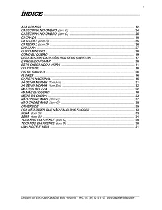 2 


ECIDNÍ                  

ASA BRANCA   ..............................................................................................................  12 
CABECINHA NO OMBRO  (tom C)  .............................................................................. 24 
CABECINHA NO OMBRO  (tom D)  .............................................................................. 25 
CACHAÇA   ....................................................................................................................  10 
CATEDRAL (tom G)  ...................................................................................................... 35 
CATEDRAL (tom D)  ...................................................................................................... 36 
CHALANA   ..................................................................................................................... 27 
CHICO MINEIRO  ........................................................................................................... 28 
COMO EU QUERO  .......................................................................................................  19 
DEBAIXO DOS CARACÓIS DOS SEUS CABELOS  ...................................................  17 
É PROIBIDO FUMAR  ...................................................................................................  20 
ESTA CHEGANDO A HORA   ........................................................................................ 11 
FELICIDADE  .................................................................................................................  18 
FIO DE CABELO  ..........................................................................................................  26 
FLORES  ........................................................................................................................  16 
GAROTA NACIONAL   ...................................................................................................  15 
JÁ SEI NAMORAR  (tom Am)  ....................................................................................... 31 
JÁ SEI NAMORAR  (tom Em)  ....................................................................................... 32 
MALUCO BELEZA   .......................................................................................................  22 
MAMÃE EU QUERO  ..................................................................................................... 10 
MEDO DA CHUVA   ........................................................................................................ 23 
NÃO CHORE MAIS  (tom C)  ......................................................................................... 37 
NÃO CHORE MAIS  (tom G)  ........................................................................................  38 
OTHERSIDE  .................................................................................................................. 39 
PRA NÃO DIZER QUE NÃO FALEI DAS FLORES  ..................................................... 13 
SERÁ  (tom C)  ............................................................................................................... 33 
SERÁ  (tom G)  ..............................................................................................................  34 
TOCANDO EM FRENTE  (tom G)  ................................................................................  29 
TOCANDO EM FRENTE  (tom D)  ................................................................................  30 
UMA NOITE E MEIA   .....................................................................................................  21




___________________________________________________________________________________________________________ 
Cifragem por EDUARDO ARAÚJ O. Belo Horizonte – MG, tel. (31) 3213­6107  www.escolaviolao.com  
 
