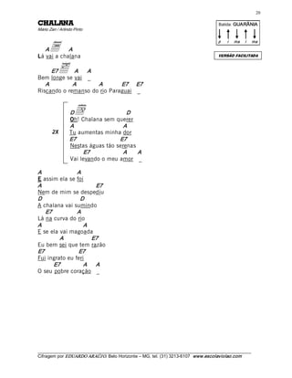 20 

ANALAHC                                                                                    Batida: GUARÂNIA  
Mário Zan / Arlindo Pinto 



      a 
                                                                                          p    i    ma    i    ma 

   A        A 
Lá vai a chalana                                                                          VERSÃO FACILITADA



      E7   ä A      A 
Bem longe se vai _ 
   A         A         A      E7  E7 
Riscando o remanso do rio Paraguai _ 


                  D d                  D 
                  Oh! Chalana sem querer 
                  A                   A 
        2X        Tu aumentas minha dor 
                  E7                E7 
                  Nestas águas tão serenas 
                       E7             A     A 
                  Vai levando o meu amor _ 

A               A 
E assim ela se foi 
A                         E7 
Nem de mim se despediu 
D                D 
A chalana vai sumindo 
   E7           A 
Lá na curva do rio 
A                  A 
E se ela vai magoada 
         A             E7 
Eu bem sei que tem razão 
E7              E7 
Fui ingrato eu feri 
       E7          A      A 
O seu pobre coração _




___________________________________________________________________________________________________________ 
Cifragem por EDUARDO ARAÚJ O. Belo Horizonte – MG, tel. (31) 3213­6107  www.escolaviolao.com  
 