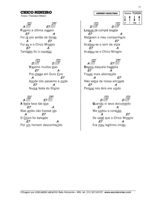 21 

ORIENIM OCIHC                                                         VERSÃO FACILITADA         Batida: TOADA  
Tonico / Francisco Ribeiro 



    a                         ä                                   d                   d
                                                                                                p    i    ma    i 
  A                E7                                          D              D
Fizemo a última viagem                                     Larguei de comprá boiada 
    E7                  A                                     E7                     A 
Foi lá pro sertão de Goiás                                 Mataram o meu companheiro 
    A               E7                                        A                  E7 
Fui eu e o Chico Mineiro                                   Acabou-se o som da viola 
    E7              A                                         E7                  A 
Também foi o capataz                                       Acabou-se o Chico Mineiro 


          D  d         D
        Viajemo muitos dias 
                                  d                          A  a            E7
                                                           Depois daquela tragédia 
                                                                                      ä
             E7            A                                 E7              A 
        Pra chega em Ouro Fino                             Fiquei mais aborrecido 
          A                   E7                                  A                E7 
        Aonde nós passemo a noite                          Não sabia da nossa amizade 
           E7           A                                     E7                A 
        Numa festa do Divino                               Porque nos dois era unido 


 A  a            E7
A festa tava tão boa 
                              ä                                         D   d          D
                                                                   Quando vi seus documento 
                                                                                                d
     E7               A                                               E7           A 
Mas antes não tivesse ido                                          Me cortou o coração 
   A            E7                                                      A                 E7 
O Chico foi baleado                                                De sabê que o Chico Mineiro 
    E7                   A                                             E7              A 
Por um homem desconhecido.                                         Era meu legítimo irmão 




___________________________________________________________________________________________________________ 
Cifragem por EDUARDO ARAÚJ O. Belo Horizonte – MG, tel. (31) 3213­6107  www.escolaviolao.com  
 
