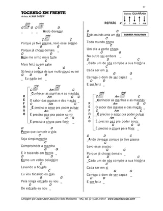 22 

ETNERF ME ODNACOT                                                                                                     Batida: GUARÂNIA  
Artista: ALMIR SATER 



                 d  devagar 
                                                                                        REFRÃO                   Ú    p    i      ma       i     ma 
G         G    D                        D 
_          _    _ Ando                                              D                                       D 

                         c 
                                                                    Todo mundo ama um dia                             VERSÃO FACILITADA

                        C                             C                                  C 
Porque já tive pressa, levo esse sorriso                            Todo mundo chora 
                    G                  G                                                          C 
Porque já chorei demais _                                           Um dia a gente chega 
D                                 D                                                G                         G 
Hoje me sinto mais forte                                            No outro vai embora                          _ 
                            C                                       D                        D                                            C 
Mais feliz quem sabe                                                _Cada um de nós compõe a sua história 
                   C                         G                                           C 
Só levo a certeza de que muito pouco eu sei                         Cada ser em si 
G          D                D                                                                          G                   G 
_ Eu nada sei               _                                       Carrega o dom de ser capaz                                  _ 
                                                                         D          D 
                                                                    E ser feliz _ 
          C   c                   Am   A                   C 

    R
    E
          _Conhecer as manhas e as manhãs 
                                 Am                    G       G              Cc                        Am
                                                                              _Conhecer as manhas e as manhãs 
                                                                                                                 A                        C 
          O sabor das massas e das maçãs _ 
    F     C                      Am                         C        R                                 Am                               G       G 
    R     _É preciso o amor pra poder pulsar                         E        O sabor das massas e das maçãs _ 
    Ã                       Am                        C              F        C                        Am                                   C 
    O     É preciso paz pra poder sorrir                             R        _É preciso o amor pra poder pulsar 
                             G                   G       G           Ã                            Am                                 C 
          É preciso a chuva para florir                    _         O        É preciso paz pra poder sorrir 
                                                                                                   G                            G       G 
D                                 D                                           É preciso a chuva para florir _ 
Penso que cumprir a vida 
                   C                                                D                   D                                  C 
Seja simplesmente                                                   _Ando devagar porque já tive pressa 
                            C                                                           C 
Compreender a marcha                                                Levo esse sorriso 
                            G          G                                                 G                            G 
E ir tocando em frente _                                            Porque já chorei demais _ 
D                                 D                                 D                        D                                            C 
Como um velho boiadeiro                                             _Cada um de nós compõe a sua história 
                    C                                                                    C 
Levando a boiada                                                    Cada ser em si 
                                 C                                                                     G                   G 
Eu vou tocando os dias                                              Carrega o dom de ser capaz                                  _ 
                    G                       G                            D          D 
Pela longa estrada eu vou _                                         E ser feliz _ 
         D                        D 
De estrada eu sou _

___________________________________________________________________________________________________________ 
Cifragem por EDUARDO ARAÚJ O. Belo Horizonte – MG, tel. (31) 3213­6107  www.escolaviolao.com  
 