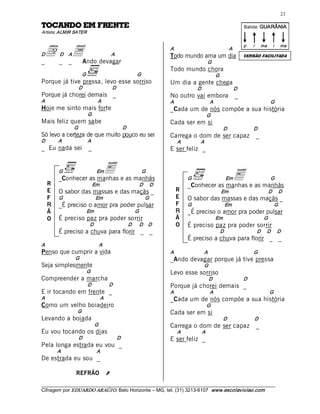 23 

ETNERF ME ODNACOT                                                                                                                   Batida: GUARÂNIA  
Artista: ALMIR SATER 



  d _ _a  devagar 
                                                                                                                                    p    i      ma       i    ma 
                                                                                  A                                       A 
D           D     A                             A                                 Todo mundo ama um dia                             VERSÃO FACILITADA
_       Ando                                                                                           G 
                                                                                  Todo mundo chora 
                           G                                        G                                           G 
Porque já tive pressa, levo esse sorriso                                          Um dia a gente chega 
                       D                            D                                            D                          D 
Porque já chorei demais _                                                         No outro vai embora                          _ 
A                                     A                                           A                        A                                            G 
Hoje me sinto mais forte                                                          _Cada um de nós compõe a sua história 
                                G                                                                      G 
Mais feliz quem sabe                                                              Cada ser em si 
                      G                                   D                                                          D                   D 
Só levo a certeza de que muito pouco eu sei                                       Carrega o dom de ser capaz                                  _ 
D            A                  A                                                      A          A 
_ Eu nada sei                   _                                                 E ser feliz _ 


           G             E  e as manhãs 
           _Conhecer as manhas
                                     Em                                 G 
                                                                                            G                         Em   E                            G 
     R                           Em                                   D      D              _Conhecer as manhas e as manhãs 
     E     O sabor das massas e das maçãs _                                            R                             Em                               D      D 
     F     G                         Em                                  G             E    O sabor das massas e das maçãs _ 
     R     _É preciso o amor pra poder pulsar                                          F    G                         Em                                 G 
     Ã                      Em                                     G                   R    _É preciso o amor pra poder pulsar 
     O     É preciso paz pra poder sorrir                                              Ã                        Em                                 G 
                                D                              D       D     D         O    É preciso paz pra poder sorrir 
           É preciso a chuva para florir _ _                                                                     D                            D      D      D 
                                                                                            É preciso a chuva para florir _ _ 
A                                     A 
Penso que cumprir a vida                                                          A                   A                                  G 
                      G                                                           _Ando devagar porque já tive pressa 
Seja simplesmente                                                                                     G 
                            G                                                     Levo esse sorriso 
Compreender a marcha                                                                                   D                            D 
                                D               D                                 Porque já chorei demais _ 
E ir tocando em frente _                                                          A                        A                                            G 
A                                         A                                       _Cada um de nós compõe a sua história 
Como um velho boiadeiro                                                                                G 
                       G                                                          Cada ser em si 
Levando a boiada                                                                                                     D                    D 
                                     G                                            Carrega o dom de ser capaz                                  _ 
Eu vou tocando os dias                                                                 A          A 
                       D                             D                            E ser feliz _ 
Pela longa estrada eu vou _ 
          A                          A 
De estrada eu sou _

                      REFRÃO                   Ú 
___________________________________________________________________________________________________________ 
Cifragem por EDUARDO ARAÚJ O. Belo Horizonte – MG, tel. (31) 3213­6107  www.escolaviolao.com  
 