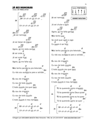 26 

RAROMAN IES ÁJ                                                                                   Batida: POP­ROCK  
Artista: OS TRIBALISTAS 



            E uh uh uh uh uh _c
                                                                                                 p  ma  i     i    ma 
                                                                             G 
          Em                   G             C
                                                             Já sei namorar 
          _Uh uh                                                                                 VERSÃO FACILITADA
     2X
                       d      D
                                                             Já sei chutar a bola 
                                                                                  C    c
          Uh uh uh uh uh uh uh 

                                                                     d  falta ganharE
                                                                        D                    Em
Em E namorar 
_Já sei
                G 
                                                             Agora, só me
                                                                             G 
                                                                                     

                                                             Não tenho juiz 

                     C
Já sei beijar de língua 
                         c                                                        C 
                                                             Se você quer apito e jogo 
                                                                  D                    C 

          d                            E
                                                             Eu quero é ser feliz 
          D                    Em
Agora, só me resta sonhar                                                         D                           G 
               G                                             Não tenho paciência pra televisão _ 
Já sei onde ir                                                                     D                               Em 
                C                                            Eu não sou audiência para a solidão _ 
Já sei onde ficar 
          D                   C                                                   G 
Agora, só me falta sair                                      Eu sou de ninguém 
                                                                                       C 
                    D                             G          Eu sou de todo mundo 
                                                                        D                        Em 
Não tenho paciência pra televisão _ 
                     D                                 Em    E todo mundo me quer bem 
                                                                                  G 
Eu não sou audiência para a solidão _ 
                                                             Eu sou de ninguém 
                                                                                       C 
                    G 
                                                             Eu sou de todo mundo 
Eu sou de ninguém                                                       D                         Em 
                     C 
                                                             E todo mundo é meu também 
Eu sou de todo mundo 
          D                        Em 
                                                                                            G            C 
E todo mundo me quer bem 
                    G 
                                                                        Tô te querendo como ninguém 
                                                                                            D                       Em 
Eu sou de ninguém 
                         C 
                                                                        Tô te querendo como Deus quiser _ 
                                                             2x                             G                        C 
Eu sou de todo mundo 
          D                            Em 
                                                                        Tô te querendo como eu te quero _ 
                                                                                            D                      Em 
E todo mundo é meu também 
                                                                        Tô te querendo como se quer _ 
                              G              C 
                                                                                            G            C 
          Uh uh uh uh uh uh uh _                                         Uh uh uh uh uh uh uh _ 
   2X                         D              Em                   2x                        D            Em 
          Uh uh uh uh uh uh uh _                                         Uh uh uh uh uh uh uh _

___________________________________________________________________________________________________________ 
Cifragem por EDUARDO ARAÚJ O. Belo Horizonte – MG, tel. (31) 3213­6107  www.escolaviolao.com  
 