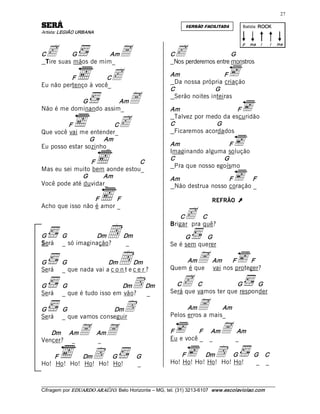 27 

ÁRES                                                              VERSÃO FACILITADA         Batida: ROCK  
Artista: LEGIÃO URBANA 



 c                                 A                         c 
                                                                                            p  ma  i     i     ma 

C         G           Am                                   C                     G 
 Tire suas mãos de mim_                                     Nos perderemos entre monstros 

          F           C
Eu não pertenço à você_ 
                               c                           Am                 F 
                                                            Da nossa própria criação 
                                                           C               G 
            G           Am
Não é me dominando assim_ 
                                        A                   Serão noites inteiras 

                                                           Am                    F 

                                   c
                                                            Talvez por medo da escuridão 
         F                C                                C              G 
Que você vai me entender_                                   Ficaremos acordados 
                G      Am 
Eu posso estar sozinho_                                    Am                 F 
                                                           Imaginando alguma solução 
                                                           C                G 
                 F              C 
                                                            Pra que nosso egoísmo 
Mas eu sei muito bem aonde estou_ 
              G     Am                                     Am                 F       F 
Você pode até duvidar_                                      Não destrua nosso coração _

                  F      F                                                    REFRÃO      Ú 
Acho que isso não é amor _ 
                                                               C c    C 


                             D 
                                                           Brigar pra quê? 
G        G          Dm               Dm                         G      G 
Será     _ só imaginação?             _                    Se é sem querer 

G 
Será
         G               Dm   D     Dm 
         _ que nada vai a c o n t e c e r ? 
                                                               Am
                                                           Quem é que
                                                                       A Am nosF proteger? 
                                                                         vai
                                                                                      F 



G        G                   Dm          D Dm                C  c   C            G      G 
                                                           Será que vamos ter que responder 
Será     _ que é tudo isso em vão?         _ 

G        G               Dm          D                           Am    A     Am 
                                                           Pelos erros a mais_ 
Será     _ que vamos conseguir 

   Dm     Am     A  AmA                                    F         F     Am
                                                           Eu e você _ _
                                                                                  A _Am 
                                                                                      
Vencer? _           _ 

    F       Dm      G  D                   G                   F      Dm       D 
                                                                               G 
                                                           Ho! Ho! Ho! Ho! Ho! Ho!
                                                                                                 G    C 
                                                                                                  _ _ 
Ho! Ho! Ho! Ho! Ho! Ho!                    _ 


___________________________________________________________________________________________________________ 
Cifragem por EDUARDO ARAÚJ O. Belo Horizonte – MG, tel. (31) 3213­6107  www.escolaviolao.com  
 