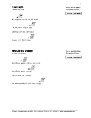 3 

AÇAHCAC                                                                                Ritmo: MARCHINHA  
Carmem Costa / Cole                                                                    Compasso: Binário 




          a
                                                                                        VERSÃO FACILITADA

     A
Você pensa que cachaça é água 


                   E7
Cachaça não é água não,
                              ä
Cachaça vem do alambique 


                   A
E água vem do ribeirão.
                            a

OREUQ UE EÃMAM                                                                         Ritmo: MARCHINHA  
Jararaca / Vicente Paiva                                                               Compasso: Binário 




                  a
                                                                                        VERSÃO FACILITADA

         A
Mamãe eu quero, mamãe eu quero 


                 E7
Mamãe eu quero mamar,
                             ä
Dá chupeta, dá chupeta 


                              A
Me dá chupeta pro bebê não chorar.
                                             a



___________________________________________________________________________________________________________ 
Cifragem por EDUARDO ARAÚJ O. Belo Horizonte – MG, tel. (31) 3213­6107  www.escolaviolao.com  
 