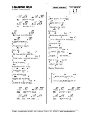 31 

SIAM EROHC OÃN                                                    VERSÃO FACILITADA          Batida: BALADA  
B. Vincent ­ Versão: Gilberto Gil 

                                                                                             p    ma    i 


         C
         No
           c G  no cry A  F  
             woman
                   Am
                          _
                                                            C 
                                                             Bem que eu me lembro 
                                                                                   G 

                                                               Am               F 
         C
         No
           c  G  no Ccry G  
              woman
                      c  _                                  A gente sentado ali_ 
                                                            C                G 
                                                             Na grama no aterro 
                                                                  Am    F 

C c               G 
 Bem que eu me lembro 
                                                            Sob o céu _ 
                                                            C       G           Am      F 
                                                             Ob observando estrelas _ 

        A 
                                                            C                G          Am   F 
   Am                 F                                      Junto à fogueirinha de papel _ 
A gente sentado ali_                                        C             G 
C                  G                                        _Quentar o frio 
 Na grama no aterro                                         Am            F 
        Am   F                                              Requentar o pão 
Sob o sol _                                                 C          G      Am    F 
C        G            Am          F                          E comer com você _ 
 Ob observando hipócritas _                                 C          G               Am 
C                   G            Am   F                      Os pés , _ de manhã _ 
 Disfarçados rondando ao redor _                                       F 
C                G                                          Pisar o chão - eu sei 
 Amigos presos_                                             C          G  Am 
 Am                    F                                     A barra de viver 
Amigos sumindo assim                                                F 
C       G     Am  F                                         Mas se Deus quiser 
 Pra nunca mais _ 
C               G 
 Nas recordações                                                   C            G          Am 
   Am                  F                                             Tudo, tudo vai dar pé _
Retratos do mal em si                                       2X                      F 
C               G        Am     F                                  Tudo, tudo, tudo vai dar pé 
 Melhor é deixar pra trás _ 


         C c  G  chore AmA F  
         Não  não      mais _
                                                                   C
                                                                   No
                                                                     c G  no AmA  F  
                                                                       woman cry  _

         C c G  chore Cc  G  
         Não não      mais _
                                                                   C
                                                                   No
                                                                     c  G  no Ccry 
                                                                        woman
                                                                                c

___________________________________________________________________________________________________________ 
Cifragem por EDUARDO ARAÚJ O. Belo Horizonte – MG, tel. (31) 3213­6107  www.escolaviolao.com  
 