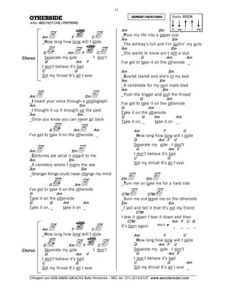33 
                                                                              VERSÃO FACILITADA                    Batida: ROCK  
   EDISREHTO             
   Artist: RED HOT CHILI PEPPERS 
                                                                                                                   p  ma  i           i     ma 

             A                        c
                                                                        Am                           Em 
           Am                     F                    C
                                                                        _Pour my life into a paper cup 
                                                                        Am                                         Em 
           _How long how long will I slide 
                                                                        _The ashtray’s full and I’m spillin’ my guts 

           G              A 
            Separate my side
                              Am             F            cC
                                                       I don’t 
                                                                        Am 
                                                                        _She wants to know am I still a slut 
                                                                                         G                   Am 
                                                                                                                   Em 

                                                                                                                              Am 
Chorus
            G                          Am     F                         I’ve got to take it on the otherside _ 
           I don’t believe it’s bad 
           C                        G                                   Am                                    Em 
           Slit my throat It’s all I ever                               _Scarlet starlet and she’s in my bed 
                                                                        Am                             Em 
                                                                        _A candidate for my soul mate bled 

        A                                              E
                                                                        Am                               Em 
   Am                                             Em                    _Push the trigger and pull the thread 
                                                                                         G                   Am 
   _I heard your voice through a photograph 
   Am                                       Em 
                                                                        I’ve got to take it on the otherside 
                                                                        G                     Am 
   _I thought it up it brought up the past 
   Am                                   Em 
                                                                        Take it on the otherside 
                                                                        G                G         Am                  Am 
   _Once you know you can never go back 
                                                                        Take it on, _               take it on _ 
                 G                 Am    A 
   I’ve got to take it on the otherside _ 
                                                       Am                       Am                       F                   C 
                                                                                _How long how long will I slide 
                                                                                G                    Am   F         C 


     A                      E
                                                                                Separate my side I don’t 
                                                                                    G                         Am   F 
   Am                             Em
   _Centuries are what it meant to me                                           I don’t believe it’s bad 
                                                                                C                             G 
   Am                          Em 
   _A cemetery where I marry the sea                                            Slit my throat It’s all I ever 
   Am                                       Em 
   _Stranger things could never change my mind 
                                                                             E                     E
                                            A
                                                                        Em                    Em
                 G                  Am                                  _Turn me on take me for a hard ride 
   I’ve got to take it on the otherside 
   G                  Am 
   Take it on the otherside 
                                                                        C7M   <               C7M  <
                                                                        _Burn me out leave me on the otherside 
   G             G          Am               Am                         Em                                    Em 
   Take it on, _            take it on _                                _I yell and tell it that It’s not my friend 
                                                                                    C7M 
                                                                        I tear it down I tear it down and then 
                                                                             C7M                                   Am   F    C   G 

           AmA  how long will I slide 
           _How long
                                 cF                    C
                                                                        It’s born again              SOL O  è
                                                                                                                   _     _        _        _ 

                                                                                Am                       F                   C 

           G               A 
            Separate my side
                               Am            F            cC
                                                       I don’t 
                                                                                _How long how long will I slide 
                                                                                G                    Am   F 
                                                                                Separate my side I don’t 
                                                                                                                    C 
Chorus 
            G                          Am     F                                     G                         Am   F 
           I don’t believe it’s bad                                             I don’t believe it’s bad 
           C                           G                                        C                             G               Am 
           Slit my throat It’s all I ever                                       Slit my throat It’s all I ever _
   ___________________________________________________________________________________________________________ 
   Cifragem por EDUARDO ARAÚJ O. Belo Horizonte – MG, tel. (31) 3213­6107  www.escolaviolao.com  
 