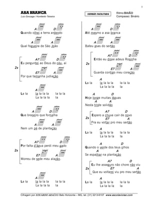 5 

     ACNARB ASA                                                   VERSÃO FACILITADA         Ritmo:BAIÃO 
     Luiz Gonzaga / Humberto Teixeira                                                       Compasso: Binário 



             A  a  d        D
     Quando olhei a terra ardendo 
                                                                    A   a  d   D
                                                                Até mesmo a asa branca 


            A   a  a      A
     Qual fogueira de São João 
                                                                     A  a  a     A
                                                                Bateu asas do sertão 



              A7      •  d   D
                                                                           •  d  A7            D
                                                                        Então eu disse adeus Rosinha 


                                                                           ä  a
     Eu perguntei ao Deus do céu, ai                             2x

                      ä  a
2x                                                                                E7           A
               E7         A                                             Guarda contigo meu coração 
     Por que tamanha judiação 
                                                                             A 
                                                                La la        la la la la        la la la


     La la
                  A a
                  la la la la            la la la                    A 
                                                                             La la la la

                                                                                   D 
                                                                                                la 


                  La la la la            la                     Hoje longe muitas léguas 
                                                                       A          A 
                                                                Nesta triste solidão 

            A    a  d    D
     Que braseiro que fornalha 
                                                                            A7            D 
                                                                   Espero a chuva cair de novo 
                                                                2x

                 a  a
                                                                             E7             A 
                                                                   Pra eu voltar pro meu sertão 
            A           A
     Nem um pé de plantação                                                  A 
                                                                La la        la la la la        la la la


                     •   d
                                                                             La la la la        la 
               A7               D
                                                                          A             D 
     Por falta d’água perdi meu gado 
                                                                Quando o verde dos teus olhos 

                     ä  a
2x                                                                     A             A 
               E7          A                                    Se espalhar na plantação 
     Morreu de sede meu alazão. 
                                                                              A7              D 
                                                                   Eu lhe asseguro não chore não viu 
                                                                2x              E7                 A 


                    a
                                                                    Que eu voltarei viu pro meu sertão 
                  A                                                          A 
     La la        la la la la            la la la               La la        la la la la        la la la
                  La la la la            la                                  La la la la        la
     ___________________________________________________________________________________________________________ 
     Cifragem por EDUARDO ARAÚJ O. Belo Horizonte – MG, tel. (31) 3213­6107  www.escolaviolao.com  
 