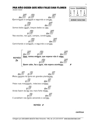 6 

SEROLF SAD IELAF OÃN EUQ REZID OÃN ARP                                                 Batida: GUARÂNIA  
Geraldo Vandré 




      Em     E  d 
                D                     Em
Caminhando e cantando e seguindo a canção, 
                                                     E                                 p    i    ma    i 


                                                                                       VERSÃO FACILITADA
                                                                                                            ma 




             Dd                    Em
Somos todos iguais, braços dados ou não. 
                                                    E
               d 
                D                    Em
Nas escolas, nas ruas, campos, construções, 
                                                    E
                d 
                D                      Em
Caminhando e cantando, e seguindo a canção. 
                                                      E

                  Em E         D       d                Em
                  Vem, vamos embora, que esperar não é saber, 
                                                                            E
REFRÃO
    2x 
                                   D   d                  Em
                  Quem sabe, faz a hora, não espera acontecer.
                                                                            E         Ú



      Em    E  d 
                D                     Em
Pelos campos há fome em grandes plantações, 
                                                          E
              D      d             Em
Pelas ruas marchando, indecisos cordões. 
                                                    E
              D       d              Em
Ainda fazem da flor seu mais forte refrão, 
                                                    E
                D       d           Em
E acreditam nas flores vencendo o canhão.
                                                     E
                               REFRÃO       Ú


                                                                                                 continua

___________________________________________________________________________________________________________ 
Cifragem por EDUARDO ARAÚJ O. Belo Horizonte – MG, tel. (31) 3213­6107  www.escolaviolao.com  
 