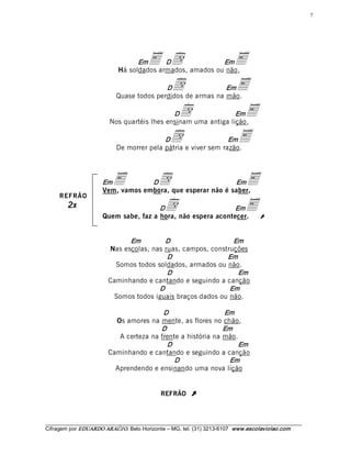 7 




                                    Em    E  d 
                                            D               Em
                              Há soldados armados, amados ou não, 
                                                                               E
                                            D       d         Em
                             Quase todos perdidos de armas na mão. 
                                                                               E
                                              D         d        Em
                          Nos quartéis lhes ensinam uma antiga lição, 
                                                                                   E
                                            D       d            Em
                             De morrer pela pátria e viver sem razão. 
                                                                                E

                       Em   E       D          d             Em
                       Vem, vamos embora, que esperar não é saber, 
                                                                                    E
     REFRÃO
         2x                             D        d             Em
                       Quem sabe, faz a hora, não espera acontecer.
                                                                                   EÚ
                                Em         D                    Em 
                          Nas escolas, nas ruas, campos, construções 
                                            D                 Em 
                            Somos todos soldados, armados ou não. 
                                            D                    Em 
                          Caminhando e cantando e seguindo a canção 
                                         D                     Em 
                           Somos todos iguais braços dados ou não. 

                                           D                   Em 
                            Os amores na mente, as flores no chão, 
                                          D                    Em 
                             A certeza na frente a história na mão. 
                                            D                      Em 
                          Caminhando e cantando e seguindo a canção 
                                               D                 Em 
                            Aprendendo e ensinando uma nova lição


                                                REFRÃO      Ú


___________________________________________________________________________________________________________ 
Cifragem por EDUARDO ARAÚJ O. Belo Horizonte – MG, tel. (31) 3213­6107  www.escolaviolao.com  
 