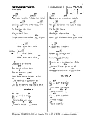8 

  LANOICAN ATORAG                                            VERSÃO FACILITADA           Batida:  POP­ROCK  
  Artista: SKANK 



       d                          E                            d 
                                                                                         p  ma  i        i    ma 
   D                    Em                                   D                Em 
  Aqui nesse mundinho fechado ela é incrível                 Ela derrama um banquete um palacete 

             D  d              Em
  Com seu vestidinho preto indefectível 
                                            E                    D  d                 Em         E
                                                             Um anjo de vestido uma libido do cacete 
         D                                                       D 
  Eu detesto o jeito dela                                    Ela tão, tão vistosa 
            Em                                                      Em 
  Mas pensando bem                                           Que talvez seja mentira 
      D                      Em                                    D                     Em 
  Ela fecha com meus sonhos como ninguém                     Quem dera minha cara fosse de sucupira 


                  D  d
          Beat it laun, daun daun 
                                                               D   d
                                                             Conhece-te a ti mesmo 

REFRÃO    Em
         Erê,
                E daun 
                 dap’n
                                                                    Em     E
 2x                                                          Que eu me conheço bem 
              D                   Em                                 D 
          Beat it laun, baun baun _                          Sou um qualquer vulgar 
                                                                     Em 
     D                                                       Bem, às vezes me esqueço - e finjo 
  Conhece-te a ti mesmo                                      D                Em 
           Em                                                _Que não finjo ao ignorar eu sei 
  Que eu me conheço bem                                          D                     Em 
            D                                                Que ela me domina no primeiro olhar
  Sou um qualquer vulgar 
            Em 
  Bem, às vezes me esqueço - e finjo                                           REFRÃO       Ú 
  D                 Em 
  _Que não finjo ao ignorar eu sei                           D     Em            D 
        D                   Em                               Eu      quero te provar 
  Que ela me domina no primeiro olhar                        Em                  D 
                                                             _Sem medo e sem amor 
                    REFRÃO       Ú                           D            Em  D 
                                                             _Quero te provar _ 
  D     Em            D                                      D  Em               D 
  Eu      quero te provar                                    Eu      quero te provar 
  Em                  D                                      Em          D 
  _Sem medo e sem amor                                       _Cozida a vapor 
  Em           D       Em                                    Em           D 
  _Quero te provar     _ porque                              _Quero te provar



  ___________________________________________________________________________________________________________ 
  Cifragem por EDUARDO ARAÚJ O. Belo Horizonte – MG, tel. (31) 3213­6107  www.escolaviolao.com  
 