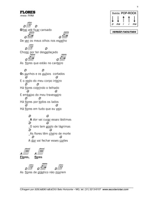 9 

SEROLF                                                                                 Batida: POP­ROCK  
Artista: TITÃS 



  D  d      D 
Olhei até ficar cansado 
                                                                                       p  ma  i       i    ma 


                                                                                       VERSÃO FACILITADA

  G                       G 
De ver os meus olhos nos espelho 

   D   d          D 
Chorei por ter despedaçado 

   G                     G 
As flores que estão no canteiro 

   D             D 
Os punhos e os pulsos cortados 
   G                      G 
E o resto do meu corpo inteiro 
   D        D 
Há flores cobrindo o telhado 
     G                   G 
E embaixo do meu travesseiro 
   D          D 
Há flores por todos os lados 
   G                      G 
Há flores em tudo que eu vejo 

         D            G 
         _A dor vai curar essas lástimas 
         D            G 
         _O soro tem gosto de lágrimas 
         D               G 
         _As flores têm cheiro de morte 
            D                   G 
         A dor vai fechar esses cortes 



A a  a
Flores,
                  A
                  flores 


   D   d    G            D
As flores de plástico não morrem 
                                  d

___________________________________________________________________________________________________________ 
Cifragem por EDUARDO ARAÚJ O. Belo Horizonte – MG, tel. (31) 3213­6107  www.escolaviolao.com  
 