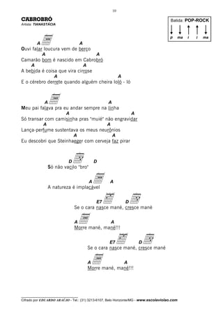 10

CABROBRÓ                                                                               Batida: POP-ROCK
Artista: TIANASTÁCIA




          Aa
Ouvi falar loucura vem de berço
                                     A
                                                                                      p   ma   i   i   ma



              A                                  A
Camarão bom é nascido em Cabrobró
      A                                  A
A bebida é coisa que vira cirrose
                    A                                          A
E o cérebro derrete quando alguém cheira loló - ló



              A   a
Meu pai falava pra eu andar sempre na linha
                                                      A

                          A                                            A
Só transar com camisinha pras "muié" não engravidar
              A                                       A
Lança-perfume sustentava os meus neurônios
                                A                         A
Eu descobri que Steinhaeger com cerveja faz pirar



                            D d
                  Só não vacilo "bro"
                                                 D




                  A natureza é implacável
                                             A   a    A



                                                  ‰
                                                 E7
                                Se o cara nasce mané, cresce mané
                                                                   D   d
                                A   a
                                Morre mané, mané!!!
                                                          A



                                                      E7      ‰            d
                                                                           D
                                             Se o cara nasce mané, cresce mané

                                             Aa
                                             Morre mané, mané!!!
                                                                   A




__________________________________
Cifrado por EDUARDO ARAÚJO - Tel.: (31) 3213-6107, Belo Horizonte/MG - www.escolaviolao.com
 