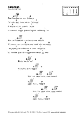 11

CABROBRÓ                                                                               Batida: POP-ROCK
Artista: TIANASTÁCIA




          d
          D
Ouvi falar loucura vem de berço
                                     D
                                                                                      p   ma   i   i   ma



              D                                  D
Camarão bom é nascido em Cabrobró
      D                                  D
A bebida é coisa que vira cirrose
                    D                                          D
E o cérebro derrete quando alguém cheira loló - ló



              D   d
Meu pai falava pra eu andar sempre na linha
                                                      D

                          D                                            D
Só transar com camisinha pras "muié" não engravidar
              D                                       D
Lança-perfume sustentava os meus neurônios
                                D                         D
Eu descobri que Steinhaeger com cerveja faz pirar


                            G                    G
                  Só não vacilo "bro"



                  A natureza é implacável
                                             D   d    D



                                                  Å
                                                 A7
                                Se o cara nasce mané, cresce mané
                                                                   G



                                D   a
                                Morre mané, mané!!!
                                                          D



                                                      A7      Å            G
                                             Se o cara nasce mané, cresce mané

                                             Da
                                             Morre mané, mané!!!
                                                                   D




__________________________________
Cifrado por EDUARDO ARAÚJO - Tel.: (31) 3213-6107, Belo Horizonte/MG - www.escolaviolao.com
 