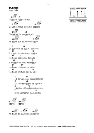 12

FLORES                                                                              Batida: POP-ROCK
Artista: TITÃS




   d ficar cansado
   D
Olhei até
                 D
                                                                                    p   ma    i   i   ma


                                                                                    VERSÃO FACILITADA

     G                                    G
De ver os meus olhos nos espelho

    d ter despedaçado
     D
Chorei por
                              D


     G                                G
As flores que estão no canteiro

     D                    D
Os punhos e os pulsos cortados
     G                                G
E o resto do meu corpo inteiro
     D            D
Há flores cobrindo o telhado
         G                            G
E embaixo do meu travesseiro
     D                D
Há flores por todos os lados
     G                                G
Há flores em tudo que eu vejo

         D                    G
         _A dor vai curar essas lástimas
         D                    G
         _O soro tem gosto de lágrimas
         D                        G
         _As flores têm cheiro de morte
             D                            G
         A dor vai fechar esses cortes



A7   Å Å
Flores,
                 A7
                 flores


     d de plástico não morrem
     D
As flores
                     G  d             D




__________________________________
Cifrado por EDUARDO ARAÚJO - Tel.: (31) 3213-6107, Belo Horizonte/MG - www.escolaviolao.com
 