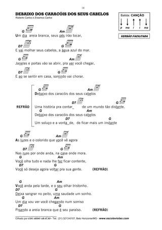 14

DEBAIXO DOS CARACÓIS DOS SEUS CABELOS                                                  Batida: CANÇÃO
Roberto Carlos e Erasmos Carlos




       G                               Am
Um dia areia branca, seus pés irão tocar,
                                              A                                        p   ma   i   i


                                                                                       VERSÃO FACILITADA
                                                                                                        ma




  D7   Î                                  G
E vai molhar seus cabelos, a água azul do mar.

  G                                    A chegar,
Janelas e portas vão se abrir, pra ver você
                                               Am


  D7   Î                              G
E ao se sentir em casa, sorrindo vai chorar.


                   G
                Debaixo dos caracóis dos seus cabelos
                                                               Am   A
REFRÃO          Uma história pra contar_
                                                   D7   Îde um mundo tão distante. G

                    G                                          Am
                Debaixo dos caracóis dos seus cabelos
                                              D7                               G
                Um soluço e a vonta de, de ficar mais um instante


     G                       A agora
As luzes e o colorido que você vê
                                  Am


       Î onde anda, na casa onde mora.
         D7
Nas ruas por
                                          G

   G                                  Am
Você olha tudo e nada lhe faz ficar contente,
   D7                             G
Você só deseja agora voltar pra sua gente.                          (REFRÃO)


   G                                  Am
Você anda pela tarde, e o seu olhar tristonho.
D7                                G
Deixa sangrar no peito, uma saudade um sonho.
       G                          Am
Um dia vou ver você chegando num sorriso
  D7                                  G
Pisando a areia branca que é seu paraíso.                           (REFRÃO)
__________________________________
Cifrado por EDUARDO ARAÚJO - Tel.: (31) 3213-6107, Belo Horizonte/MG - www.escolaviolao.com
 