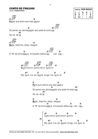 15

CONTO DE FRALDAS                                                                                   Batida: POP-ROCK
Artista: TIANASTÁCIA




Dd
Penso que pena que seja pouco
                                  D
                                                                                                   p    ma      i   i   ma




                             D
Só penso em pensamento que pode te procurar
                                                              A7  Å
            A7
De cá, de lá


G                                G
Baile, beijinho, beijo, beijoca

                    G
O "B" da brincadeira, brinquedo balbuciar,
                                                     D  d         ciar, ciar...
                                                                               D




               A7  Å              G
               Tintirintirin tintirintirin tintirin
                                                    Dd              D


                        A7            G                            D                   D
               My love lua da lenda longe me leva lá


                                 D                                         D
                                 Pena que penso que seja pouco
                                                              D                                    A7
                                 Só penso em pensamento que pode te procurar
                                               A7
                                 De cá, de lá

                                 G                                     G
                                 Baile, beijinho, beijo, beijoca
                                                     G                                         D            D
                                 O "B" da brincadeira, brinquedo balbuciar, ciar, ciar...


                                                A7                     G                   D       D
                                                Tintirintirin tintirintirin tintirin
                                          2X
                                                        A7                         G                    D           D
                                                My love lua da lenda longe me leva lá


__________________________________
Cifrado por EDUARDO ARAÚJO - Tel.: (31) 3213-6107, Belo Horizonte/MG - www.escolaviolao.com
 