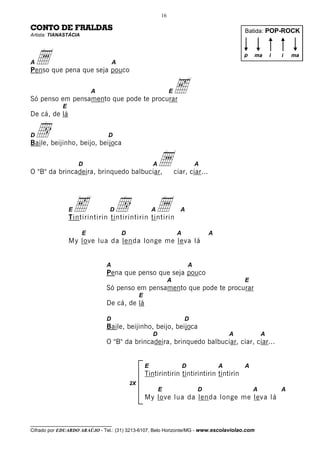 16

CONTO DE FRALDAS                                                                                  Batida: POP-ROCK
Artista: TIANASTÁCIA




Aa
Penso que pena que seja pouco
                                   A
                                                                                                  p   ma      i   i   ma




                           A
Só penso em pensamento que pode te procurar
                                                                 E   e
             E
De cá, de lá

Dd
Baile, beijinho, beijo, beijoca
                                D



                     D
O "B" da brincadeira, brinquedo balbuciar,
                                                        A   a        ciar, ciar...
                                                                                  A




                 Ee              D   d
                 Tintirintirin tintirintirin tintirin
                                                        a
                                                        A              A


                       E               D                              A               A
                 My love lua da lenda longe me leva lá


                               A                                              A
                               Pena que penso que seja pouco
                                                                 A                                E
                               Só penso em pensamento que pode te procurar
                                                E
                               De cá, de lá

                               D                                          D
                               Baile, beijinho, beijo, beijoca
                                                        D                                     A           A
                               O "B" da brincadeira, brinquedo balbuciar, ciar, ciar...


                                                    E                     D               A       A
                                                    Tintirintirin tintirintirin tintirin
                                           2X
                                                            E                     D                   A           A
                                                    My love lua da lenda longe me leva lá


__________________________________
Cifrado por EDUARDO ARAÚJO - Tel.: (31) 3213-6107, Belo Horizonte/MG - www.escolaviolao.com
 