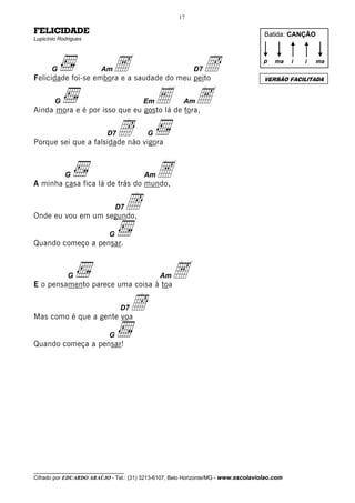 17

FELICIDADE                                                                          Batida: CANÇÃO
Lupicínio Rodrigues




       G                 Am   A
Felicidade foi-se embora e a saudade do meu peito
                                                           Î
                                                          D7
                                                                                    p   ma    i   i

                                                                                    VERSÃO FACILITADA
                                                                                                      ma




        G                                Em   E
Ainda mora e é por isso que eu gosto lá de fora,
                                                      Am   A
                           D7   Î
Porque sei que a falsidade não vigora
                                          G




            G
A minha casa fica lá de trás do mundo,
                                         Am   A
Onde eu vou em um segundo,
                                D7   Î
                            G
Quando começo a pensar.



             G
E o pensamento parece uma coisa à toa
                                              Am   A
Mas como é que a gente voa
                                 D7   Î
                            G
Quando começa a pensar!




__________________________________
Cifrado por EDUARDO ARAÚJO - Tel.: (31) 3213-6107, Belo Horizonte/MG - www.escolaviolao.com
 