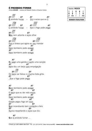 21

É PROIBIDO FUMAR                                                                    Batida: ROCK
Artista:SKANK - música de Roberto Carlos e Erasmo Carlos




A7Å fumar
É proibido
                 A7
                          –
                                A7
                                Diz o aviso que eu li
                                                           A7
                                                                                    p   ma    i   i   ma

                                                                                    VERSÃO FACILITADA


D7   Î
É proibido fumar
                 D7
                          –
                                A7   Å
                                Pois o fogo pode pegar
                                                           A7


 ‰ adianta o aviso olhar
E7
Mas nem
                           E7



D7   Î
Pois a brasa que agora eu vou mandar
                                     D7   Î
A7                              A7
Nem bombeiro pode apagar
A7                              A7
Nem bombeiro pode apagar


     A7                       A7
Eu pego uma garota e canto uma canção
A7                       A7
Nela dou um beijo com empolgação

     Î faísca e a turma toda grita:
     D7
Do beijo sai
                              D7

E7                         E7
_Que o fogo pode pegar


A7                              A7
Nem bombeiro pode apagar
   A7                                A7
O beijo que eu dei nela assim
D7                              A7
Nem bombeiro pode apagar
   A7                         A7
Garota pegou fogo em mim
E7                                   E7
Sigo incendiando bem contente e feliz
D7                            D7
Nunca respeitando o aviso que diz:

      A7
Que é proibido fumar ...

__________________________________
Cifrado por EDUARDO ARAÚJO - Tel.: (31) 3213-6107, Belo Horizonte/MG - www.escolaviolao.com
 