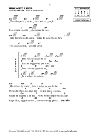 22

UMA NOITE E MEIA                                                                       Batida: POP-ROCK
Artista: MARINA LIMA – música de Renato Rocketh




     E                              d                                     c
                                                                                       p      ma   i   i   ma

Em                   Em            D                   D                C
                                                                                       VERSÃO FACILITADA
_Vem chegando o verão, _ um calor no coração

                C          B7      ı
Essa magia colorida _ são coisas da vida.
                                                      B7


EmE muito agora, _d de bundinha de fora c
_Não demora
                    Em
                  todas
                                       D                   D                     C


            C             B7   ı
Top-Less na areia, _ virando sereia
                                            B7




                Cc noite eu quero te ter_ E
                _Essa
                             d         D              Em             Em     E
        R
        E       C              D                           Em        Em
        F       _Toda se ardendo só pra mim_
        R       C                      D              Em        Em
        Ã       _Essa noite eu quero te ter_
        O
                Cc cte seduzir.ı
                           C
                _Te envolver,
                                                 B7            B7   ı
Em              Em             D                 D                          C
_Dia inteiro de prazer _ tudo o quiser eu vou te dar
                     C                      B7             B7                   Em
O mundo inteiro aos seus pés _ só pra poder te amar.
                Em                     D                        D               C
Roubo as estrelas lá do céu _ Numa noite e meia desse sabor
                C                      B7                  B7
Pego a lua, aposto no mar _ como eu vou te ganhar.                          (REFRÃO)




__________________________________
Cifrado por EDUARDO ARAÚJO - Tel.: (31) 3213-6107, Belo Horizonte/MG - www.escolaviolao.com
 