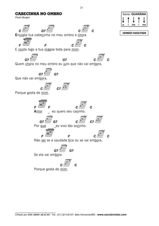 25

CABECINHA NO OMBRO                                                                     Batida: GUARÂNIA
Paulo Borges




       c                  Ì                          c
                                                                                       p      i   ma   i   ma

   C                 G7                                    C        C
                                                                                       VERSÃO FACILITADA
Encosta tua cabecinha no meu ombro e chora

   F                     F
E conta logo a tua mágoa toda para mim.
                                                   Cc           C



       G7   Ì                             G7
Quem chora no meu ombro eu juro que não vai embora,
                                                                        Cc   C




Que não vai embora,
                   G7  Ì         G7




Porque gosta de mim.
                     C c             C7   Ç
               F
               Amor
                             F
                             _ eu quero seu carinho.
                                                       C   c        C



                    G7
               Por que
                         Ì       G7
                                 _eu vivo tão sozinho.
                                                       C   c Ç      C7



                     F                         F
               Não sei se a saudade fica ou se vai embora,
                                                             c          C    C




               Se ela vai embora
                                 G7   Ì        G7




               Porque gosta de mim.
                                      Cc               C




__________________________________
Cifrado por EDUARDO ARAÚJO - Tel.: (31) 3213-6107, Belo Horizonte/MG - www.escolaviolao.com
 