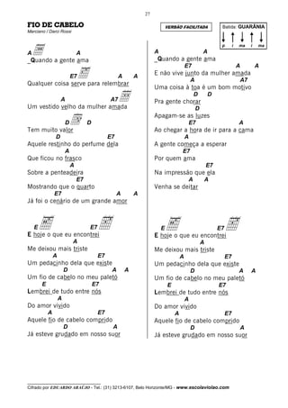 27

FIO DE CABELO                                                                VERSÃO FACILITADA                 Batida: GUARÂNIA
Marciano / Darci Rossi




 a a gente ama
                                                                                                               p        i   ma   i   ma
A                               A                                    A                               A
_Quando                                                              _Quando a gente ama
                                                                                         E7                                 A        A
                 ‰para relembrar
Qualquer coisa serve
                            E7                      A       A
                                                                     E não vive junto da mulher amada
                                                                                             A                              A7
                                                                     Uma coisa à toa é um bom motivo
                    A        Å
Um vestido velho da mulher amada
                                               A7                    Pra gente chorar
                                                                                              D          D

                                                                                                 D

             d
Tem muito valor
                        D            D
                                                                     Apagam-se as luzes
                                                                                          E7
                                                                     Ao chegar a hora de ir para a cama
                                                                                                                            A

                D                              E7                                        A
Aquele restinho do perfume dela                                      A gente começa a esperar
                        A                                                            E7
Que ficou no frasco                                                  Por quem ama
                            A                                                                            E7
Sobre a penteadeira                                                  Na impressão que ela
                                E7                                                        A              A
Mostrando que o quarto                                               Venha se deitar
                E7                                  A       A
Já foi o cenário de um grande amor



    E   e
E hoje o que eu encontrei
                                     E7   h                              E   e
                                                                     E hoje o que eu encontrei
                                                                                                              E7   h
                            A                                                                        A
Me deixou mais triste                                                Me deixou mais triste
                A                         E7                                         A                             E7
Um pedacinho dela que existe                                         Um pedacinho dela que existe
                        D                       A       A                                    D                              A    A
Um fio de cabelo no meu paletó                                       Um fio de cabelo no meu paletó
        E                                E7                                  E                                E7
Lembrei de tudo entre nós                                            Lembrei de tudo entre nós
                    A                                                                    A
Do amor vivido                                                       Do amor vivido
            A                             E7                                     A                                 E7
Aquele fio de cabelo comprido                                        Aquele fio de cabelo comprido
                        D                       A                                            D                              A
Já esteve grudado em nosso suor                                      Já esteve grudado em nosso suor




__________________________________
Cifrado por EDUARDO ARAÚJO - Tel.: (31) 3213-6107, Belo Horizonte/MG - www.escolaviolao.com
 