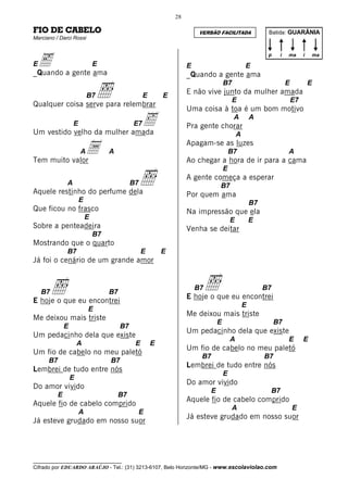 28

FIO DE CABELO                                                            VERSÃO FACILITADA                  Batida: GUARÂNIA
Marciano / Darci Rossi




 e a gente ama
                                                                                                            p    i   ma       i       ma
E                              E                                    E                             E
_Quando                                                             _Quando a gente ama

                                ı
                                                                                      B7                             E            E
                           B7                      E       E
                                                                    E não vive junto da mulher amada
                                                                                           E                             E7
Qualquer coisa serve para relembrar
                                                                    Uma coisa à toa é um bom motivo
                   E         ‰
Um vestido velho da mulher amada
                                              E7                    Pra gente chorar
                                                                                           A          A

                                                                                              A

              a
Tem muito valor
                       A            A
                                                                    Apagam-se as luzes
                                                                                          B7
                                                                    Ao chegar a hora de ir para a cama
                                                                                                                     A



                                                   ı
                                                                                      E
                                                                    A gente começa a esperar
               A                              B7                                  B7
Aquele restinho do perfume dela                                     Por quem ama
                       E                                                                              B7
Que ficou no frasco                                                 Na impressão que ela
                           E                                                              E           E
Sobre a penteadeira                                                 Venha se deitar
                               B7
Mostrando que o quarto
               B7                                  E       E
Já foi o cenário de um grande amor



    B7   ı                          B7
                                                                        B7   ı
                                                                    E hoje o que eu encontrei
                                                                                                           B7
E hoje o que eu encontrei
                                                                                                  E
                           E
                                                                    Me deixou mais triste
Me deixou mais triste
                                                                                  E                             B7
               E                         B7
                                                                    Um pedacinho dela que existe
Um pedacinho dela que existe
                                                                                          A                          E        E
                       A                       E       E
                                                                    Um fio de cabelo no meu paletó
Um fio de cabelo no meu paletó
                                                                         B7                                B7
      B7                            B7
                                                                    Lembrei de tudo entre nós
Lembrei de tudo entre nós
                                                                                      E
                   E
                                                                    Do amor vivido
Do amor vivido
                                                                              E                                 B7
           E                             B7
                                                                    Aquele fio de cabelo comprido
Aquele fio de cabelo comprido
                                                                                           A                             E
                       A                           E
                                                                    Já esteve grudado em nosso suor
Já esteve grudado em nosso suor




__________________________________
Cifrado por EDUARDO ARAÚJO - Tel.: (31) 3213-6107, Belo Horizonte/MG - www.escolaviolao.com
 