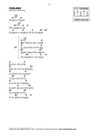 29

CHALANA                                                                                 Batida: GUARÂNIA
Mário Zan / Arlindo Pinto




    a chalana
                                                                                       p      i   ma   i   ma
     A             A
Lá vai a                                                                               VERSÃO FACILITADA



       ‰se vai
Bem longe
         E7            A           A

     A                 A                    A   E7   E7
Riscando o remanso do rio Paraguai


                   Dd sem querer
                   Oh! Chalana
                                                 D

                   A                            A
          2X       Tu aumentas minha dor
                   E7                           E7
                   Nestas águas tão serenas
                               E7               A    A
                   Vai levando o meu amor

A                          A
E assim ela se foi
A                                       E7
Nem de mim se despediu
D                          D
A chalana vai sumindo
     E7                    A
Lá na curva do rio
A                              A
E se ela vai magoada
               A                       E7
Eu bem sei que tem razão
E7                         E7
Fui ingrato eu feri
          E7                   A        A
O seu pobre coração




__________________________________
Cifrado por EDUARDO ARAÚJO - Tel.: (31) 3213-6107, Belo Horizonte/MG - www.escolaviolao.com
 