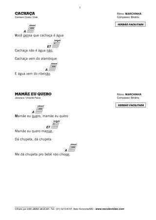 3

CACHAÇA                                                                              Ritmo: MARCHINHA
Carmem Costa / Cole                                                                  Compasso: Binário




          a
                                                                                     VERSÃO FACILITADA

        A
Você pensa que cachaça é água



Cachaça não é água não,
                           E7   ‰
Cachaça vem do alambique



E água vem do ribeirão.
                           Aa

MAMÃE EU QUERO                                                                       Ritmo: MARCHINHA
Jararaca / Vicente Paiva                                                             Compasso: Binário




                  a
                                                                                     VERSÃO FACILITADA

                A
Mamãe eu quero, mamãe eu quero



Mamãe eu quero mamar,
                           E7   ‰
Dá chupeta, dá chupeta



Me dá chupeta pro bebê não chorar.
                                         A a




__________________________________
Cifrado por EDUARDO ARAÚJO - Tel.: (31) 3213-6107, Belo Horizonte/MG - www.escolaviolao.com
 
