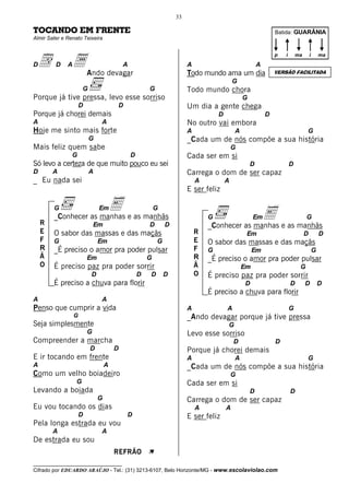 33

TOCANDO EM FRENTE                                                                                               Batida: GUARÂNIA
Almir Sater e Renato Teixeira




 d              a Ando devagar
                                                                                                                p   i       ma       i       ma
D        D    A                            A                            A                               A
                                                                        Todo mundo ama um dia                   VERSÃO FACILITADA
                                                                                            G
                      G                                G                Todo mundo chora
Porque já tive pressa, levo esse sorriso                                                        G
                      D                D                                Um dia a gente chega
Porque já chorei demais                                                             D                       D
A                              A                                        No outro vai embora
Hoje me sinto mais forte                                                A                   A                                    G
                          G                                             _Cada um de nós compõe a sua história
Mais feliz quem sabe                                                                        G
                G                              D                        Cada ser em si
Só levo a certeza de que muito pouco eu sei                                                         D                   D
D       A                 A                                             Carrega o dom de ser capaz
_ Eu nada sei                                                               A           A
                                                                        E ser feliz

        G              E e as manhãs
        _Conhecer as manhas
                               Em                          G
                                                                                G                    Em     E                    G
    R                         Em                       D       D                _Conhecer as manhas e as manhãs
    E   O sabor das massas e das maçãs                                      R                    Em                              D           D
    F   G                      Em                          G                E   O sabor das massas e das maçãs
    R   _É preciso o amor pra poder pulsar                                  F   G                    Em                                  G
    Ã                     Em                           G                    R   _É preciso o amor pra poder pulsar
    O   É preciso paz pra poder sorrir                                      Ã                   Em                           G
                          D                        D   D       D            O   É preciso paz pra poder sorrir
        É preciso a chuva para florir                                                           D                       D        D           D
                                                                                É preciso a chuva para florir
A                              A
Penso que cumprir a vida                                                A               A                               G
                  G                                                     _Ando devagar porque já tive pressa
Seja simplesmente                                                                       G
                          G                                             Levo esse sorriso
Compreender a marcha                                                                        D                   D
                          D            D                                Porque já chorei demais
E ir tocando em frente                                                  A                   A                                    G
A                                  A                                    _Cada um de nós compõe a sua história
Como um velho boiadeiro                                                                     G
                  G                                                     Cada ser em si
Levando a boiada                                                                                    D                   D
                               G                                        Carrega o dom de ser capaz
Eu vou tocando os dias                                                      A           A
                      D                    D                            E ser feliz
Pela longa estrada eu vou
        A                      A
De estrada eu sou
                                       REFRÃO          À
__________________________________
Cifrado por EDUARDO ARAÚJO - Tel.: (31) 3213-6107, Belo Horizonte/MG - www.escolaviolao.com
 