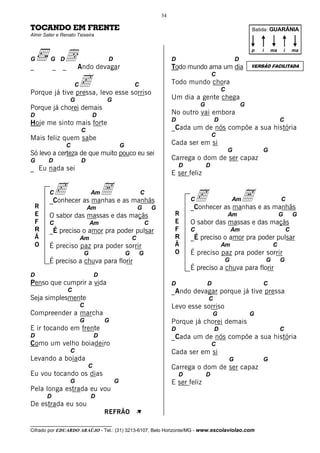 34

TOCANDO EM FRENTE                                                                                                 Batida: GUARÂNIA
Almir Sater e Renato Teixeira




                d Ando devagar
                                                                                                                  p   i   ma          i       ma
G        G D                         D                                    D                               D
_           _   _                                                         Todo mundo ama um dia                   VERSÃO FACILITADA



                c
                                                                                              C
                     C                               C                    Todo mundo chora
                                                                                                  C
Porque já tive pressa, levo esse sorriso
                  G                  G                                    Um dia a gente chega
                                                                                      G                       G
Porque já chorei demais
D                             D                                           No outro vai embora
                                                                          D                   D                                   C
Hoje me sinto mais forte
                         C                                                _Cada um de nós compõe a sua história
                                                                                              C
Mais feliz quem sabe
                C                            G                            Cada ser em si
                                                                                                      G               G
Só levo a certeza de que muito pouco eu sei
G       D                D                                                Carrega o dom de ser capaz
                                                                              D           D
_ Eu nada sei
                                                                          E ser feliz

        Cc as manhas e as manhãs
        _Conhecer
                  A           Am                         C
                                                                                  Cc as manhas e as manhãs
                                                                                            A          Am                         C
    R                        Am                          G       G                _Conhecer
    E   O sabor das massas e das maçãs                                     R                          Am                          G           G
    F   C                     Am                             C             E      O sabor das massas e das maçãs
    R   _É preciso o amor pra poder pulsar                                 F      C                    Am                                 C
    Ã                    Am                          C                     R      _É preciso o amor pra poder pulsar
    O   É preciso paz pra poder sorrir                                     Ã                      Am                          C
                         G                       G       G                 O      É preciso paz pra poder sorrir
        É preciso a chuva para florir                                                             G                       G       G
                                                                                  É preciso a chuva para florir
D                                D
Penso que cumprir a vida                                                  D               D                           C
                 C                                                        _Ando devagar porque já tive pressa
Seja simplesmente                                                                         C
                         C                                                Levo esse sorriso
Compreender a marcha                                                                          G                   G
                         G           G                                    Porque já chorei demais
E ir tocando em frente                                                    D                   D                                   C
D                                D                                        _Cada um de nós compõe a sua história
Como um velho boiadeiro                                                                       C
                  C                                                       Cada ser em si
Levando a boiada                                                                                      G               G
                             C                                            Carrega o dom de ser capaz
Eu vou tocando os dias                                                        D           D
                  G                      G                                E ser feliz
Pela longa estrada eu vou
        D                     D
De estrada eu sou
                                     REFRÃO              À
__________________________________
Cifrado por EDUARDO ARAÚJO - Tel.: (31) 3213-6107, Belo Horizonte/MG - www.escolaviolao.com
 