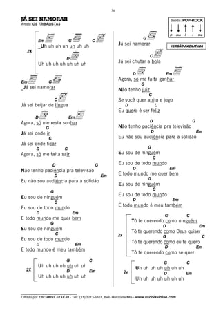 36

JÁ SEI NAMORAR                                                                            Batida: POP-ROCK
Artista: OS TRIBALISTAS




            E uh uh uh uh uh c
                                                                                          p    ma   i       i   ma
                                                                          G
          Em                   G         C
                                                           Já sei namorar
          _Uh uh                                                                          VERSÃO FACILITADA
   2X
                       d   D
                                                                           c  C
                                                           Já sei chutar a bola
          Uh uh uh uh uh uh uh

                                                                   d falta ganharE
                                                                     D                Em

Em E
_Já sei namorar
                G
                                                           Agora, só me
                                                                         G
                                                           Não tenho juiz

                  c
Já sei beijar de língua
                       C
                                                                D
                                                                              C
                                                           Se você quer apito e jogo
                                                                                  C

        d resta sonhar
                     E
                                                           Eu quero é ser feliz
        D                      Em
Agora, só me                                                                  D                             G
               G                                           Não tenho paciência pra televisão
Já sei onde ir                                                                D                                 Em
                C                                          Eu não sou audiência para a solidão
Já sei onde ficar
         D                 C                                                  G
Agora, só me falta sair                                    Eu sou de ninguém
                                                                                  C
                    D                        G             Eu sou de todo mundo
                                                                     D                    Em
Não tenho paciência pra televisão
                       D                         Em        E todo mundo me quer bem
                                                                              G
Eu não sou audiência para a solidão
                                                           Eu sou de ninguém
                                                                                  C
                   G
                                                           Eu sou de todo mundo
Eu sou de ninguém                                                    D                        Em
                       C
                                                           E todo mundo é meu também
Eu sou de todo mundo
         D                         Em
                                                                                      G                 C
E todo mundo me quer bem
                   G
                                                                     Tô te querendo como ninguém
                                                                                      D                         Em
Eu sou de ninguém
                       C
                                                                     Tô te querendo como Deus quiser
                                                           2x                         G                          C
Eu sou de todo mundo
         D                          Em
                                                                     Tô te querendo como eu te quero
                                                                                      D                         Em
E todo mundo é meu também
                                                                     Tô te querendo como se quer
                           G             C
                                                                                      G                 C
          Uh uh uh uh uh uh uh                                        Uh uh uh uh uh uh uh
   2X                      D             Em                     2x                    D             Em
          Uh uh uh uh uh uh uh                                        Uh uh uh uh uh uh uh

__________________________________
Cifrado por EDUARDO ARAÚJO - Tel.: (31) 3213-6107, Belo Horizonte/MG - www.escolaviolao.com
 