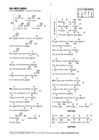 37

DO SEU LADO                                                                                                            Batida: POP-ROCK
Artista: JOTA QUEST – música de Nando Reis




           D
           La
               d    D
                    _
                                 Am   A
                            La La La La
                                                  Am
                                                                                 D        D               Am
                                                                                                                       p

                                                                                                                       Am
                                                                                                                               ma   i           i   ma



                                                                            O amor _ é o calor

                c                                  d
 2X                                                                 R
                                                                                     C            G           D            D
                                                                    E
                C       G                      D       D                    Que aquece _ a alma
                                                                    F
           La La La La                La La La                                   D        D                   Am           Am
                                                                    R
                                                                            O amor _ tem sabor
                                                                    Ã

           d
                                                                                              C               G       D             D
                                                                    O
                                                                            Pra quem bebe a sua água
       D                                      D
Faz muito tempo, mas eu me lembro                                   D                                                  D



você implicava comigo.
                            Am   A        Am
                                                                E hoje mesmo eu quase não lembro

                                                                que já estive sozinho.
                                                                                          Am                  Am



           c
                                                                             C                                C
                                                                Que um dia seria seu marido,
       C                              C                                                           D               D
Mas hoje vejo que tanto tempo                                   seu príncipe encantado.
                                  D            D
me deixou muito mais calmo.                                             D                                 D
                                                                Ter filhos, nosso apartamento,
   D                                      D                                                       Am              Am
O meu comportamento egoísta                                     fim de semana no sítio
                                 Am       Am                        C                                 G
seu temperamento difícil.                                       Ir ao cinema todo domingo
                                                                                                      D               D
   C                                      G                     só com você ao meu lado
Você me achava meio esquisito
                        D             D                                 C                                         G
eu te achava tão chata                                          Mas tudo que acontece na vida
                                                                                                                   D            D
                                                                tem um momento e um destino
       C                                  G                         C                                         G
Mas tudo que acontece na vida                                   Viver é uma arte, é um ofício,
                                          D        D                                          D               D
tem um momento e um destino                                     só que precisa cuidado
  C                                   G                                 C                                                  G
Viver é uma arte, é um ofício,                                  Pra perceber que olhar só pra dentro
                            D         D                                                   D                       D
só que precisa cuidado                                          é o maior desperdício.
       C                                      G                             Em       Em                   G       G                     D           D
Pra perceber que olhar só pra dentro                            O teu amor _ pode estar _ do seu lado
                        D             D
é o maior desperdício.                                                                        REFRÃO


O teu amor
           Em   E       Em
                        _       pode estar
                                          G        G            D       D    Am               Am
                                                                La _ La La La La _ La La La La La La La
                                                                                                          C               G                 D       D

           D        D                                           D       D    Am               Am          C               G                 D       D
Do seu lado                                                     La _ La La La La _ La La La La La La La

                                                                                              REFRÃO

__________________________________
Cifrado por EDUARDO ARAÚJO - Tel.: (31) 3213-6107, Belo Horizonte/MG - www.escolaviolao.com
 