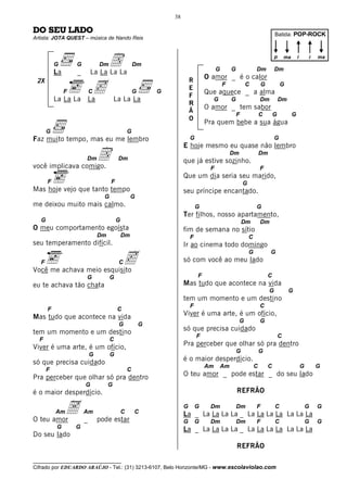 38

DO SEU LADO                                                                                                                   Batida: POP-ROCK
Artista: JOTA QUEST – música de Nando Reis




           G
           La
                    G
                    _
                                Dm   D
                            La La La La
                                                      Dm
                                                                                        G        G               Dm
                                                                                                                              p

                                                                                                                              Dm
                                                                                                                                      ma       i       i   ma



                                                                                   O amor _ é o calor

                                c
 2X                                                                        R
                                                                                            F             C          G            G
                                                                           E
                F           C                         G       G                    Que aquece _ a alma
                                                                           F
           La La La La                   La La La                                       G        G                   Dm           Dm
                                                                           R
                                                                                   O amor _ tem sabor
                                                                           Ã
                                                                                                     F               C       G             G
                                                                           O
                                                                                   Pra quem bebe a sua água
       G                                          G
Faz muito tempo, mas eu me lembro                                          G                                                  G
                                                                       E hoje mesmo eu quase não lembro

você implicava comigo.
                        Dm      D         Dm                           que já estive sozinho.
                                                                                                 Dm                  Dm

                                                                                    F                                F
                                                                       Que um dia seria seu marido,
       F                              F                                                                  G
Mas hoje vejo que tanto tempo                                          seu príncipe encantado.
                                  G                G
me deixou muito mais calmo.                                                    G                                 G
                                                                       Ter filhos, nosso apartamento,
   G                                      G                                                              Dm          Dm
O meu comportamento egoísta                                            fim de semana no sítio
                                Dm            Dm                           F                                 C
seu temperamento difícil.                                              Ir ao cinema todo domingo

                                              c
                                                                                                             G            G
   F                                      C                            só com você ao meu lado
Você me achava meio esquisito
                        G             G                                        F                                         C
eu te achava tão chata                                                 Mas tudo que acontece na vida
                                                                                                                          G            G
                                                                       tem um momento e um destino
                                                                           F                                         C
       F                                  C
Mas tudo que acontece na vida                                          Viver é uma arte, é um ofício,
                                                                                                      G              G
                                          G               G
tem um momento e um destino                                            só que precisa cuidado
                                                                               F                                                  C
  F                                   C
Viver é uma arte, é um ofício,                                         Pra perceber que olhar só pra dentro
                                                                                                     G               G
                            G         G
só que precisa cuidado                                                 é o maior desperdício.
                                                                                   Am       Am                   C       C                         G       G
       F                                          C
Pra perceber que olhar só pra dentro                                   O teu amor _ pode estar _ do seu lado
                        G            G
é o maior desperdício.                                                                               REFRÃO



O teu amor
           Am   A       Am
                        _       pode estar
                                              C       C
                                                                       G       G    Dm               Dm
                                                                       La _ La La La La _ La La La La La La La
                                                                                                                 F            C                        G   G

                                                                       G       G    Dm               Dm          F            C                        G   G
           G        G                                                  La _ La La La La _ La La La La La La La
Do seu lado
                                                                                                     REFRÃO

__________________________________
Cifrado por EDUARDO ARAÚJO - Tel.: (31) 3213-6107, Belo Horizonte/MG - www.escolaviolao.com
 